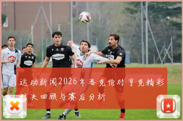 运动新闻2026年洛克伦对亨克精彩对决回顾与赛后分析