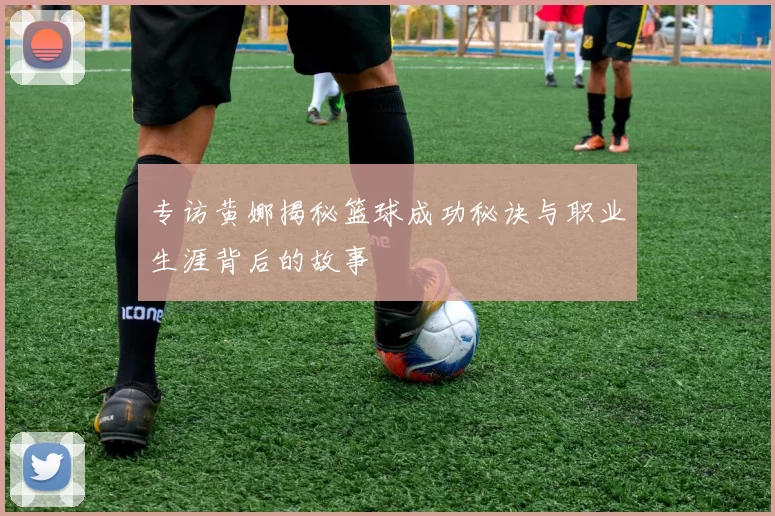 专访黄娜揭秘篮球成功秘诀与职业生涯背后的故事