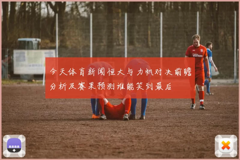 今天体育新闻恒大与力帆对决前瞻分析及赛果预测谁能笑到最后