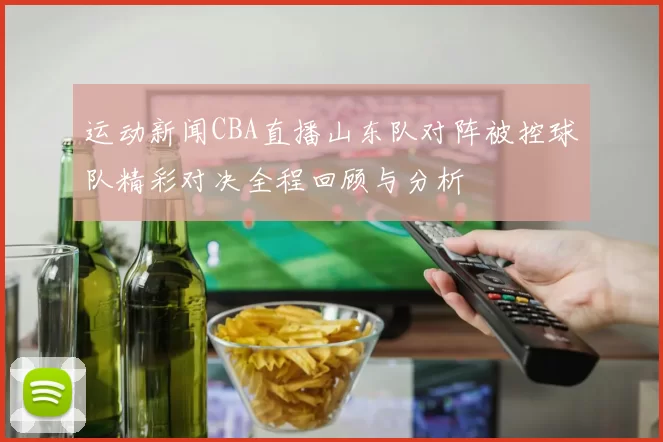 运动新闻CBA直播山东队对阵被控球队精彩对决全程回顾与分析