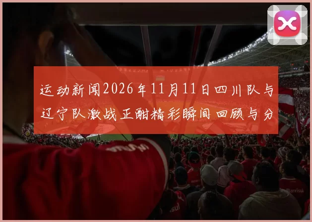 运动新闻2026年11月11日四川队与辽宁队激战正酣精彩瞬间回顾与分析