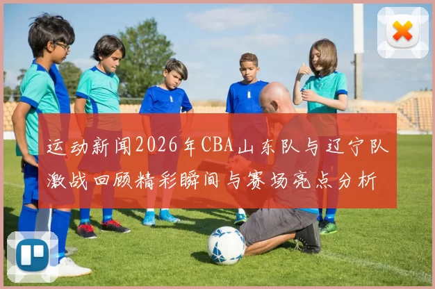 运动新闻2026年CBA山东队与辽宁队激战回顾精彩瞬间与赛场亮点分析