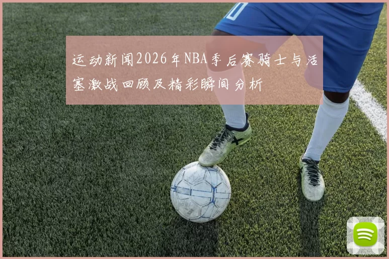 运动新闻2026年NBA季后赛骑士与活塞激战回顾及精彩瞬间分析